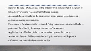  Delay in delivery - Damages due to the importer from the exporter in the event of
late delivery owing to reasons other that force majeure.
 A contract should provide for the insurance of goods against loss, damage or
destruction during transportation.
 Force major - Provisions in the contract defining circumstances that would relieve
partners of their liability for non-performance of the contract.
 Applicable law - The law of the country that is to govern the contract.
 Arbitration clause to facilitate amicable and quick settlement of disputes or
differences that may arise between the parties.
 