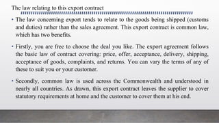 The law relating to this export contract
• The law concerning export tends to relate to the goods being shipped (customs
and duties) rather than the sales agreement. This export contract is common law,
which has two benefits.
• Firstly, you are free to choose the deal you like. The export agreement follows
the basic law of contract covering: price, offer, acceptance, delivery, shipping,
acceptance of goods, complaints, and returns. You can vary the terms of any of
these to suit you or your customer.
• Secondly, common law is used across the Commonwealth and understood in
nearly all countries. As drawn, this export contract leaves the supplier to cover
statutory requirements at home and the customer to cover them at his end.
 