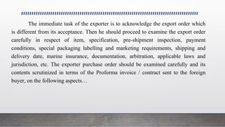 Processing of an Export Order & Entering in to Export Contract
The immediate task of the exporter is to acknowledge the export order which
is different from its acceptance. Then he should proceed to examine the export order
carefully in respect of item, specification, pre-shipment inspection, payment
conditions, special packaging labelling and marketing requirements, shipping and
delivery date, marine insurance, documentation, arbitration, applicable laws and
jurisdiction, etc. The exporter purchase order should be examined carefully and its
contents scrutinized in terms of the Proforma invoice / contract sent to the foreign
buyer, on the following aspects…
 