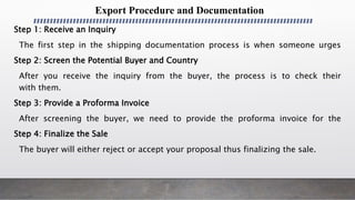 Export Procedure and Documentation
Step 1: Receive an Inquiry
The first step in the shipping documentation process is when someone urges
Step 2: Screen the Potential Buyer and Country
After you receive the inquiry from the buyer, the process is to check their
with them.
Step 3: Provide a Proforma Invoice
After screening the buyer, we need to provide the proforma invoice for the
Step 4: Finalize the Sale
The buyer will either reject or accept your proposal thus finalizing the sale.
 