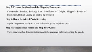 Step 5: Prepare the Goods and the Shipping Documents
Commercial Invoice, Packing List, Certificate of Origin, Shipper's Letter of
Instruction, Bills of Lading all need to be prepared
Step 6: Run a Restricted Party Screening
Again, the process needs to be run, before the goods ship for export.
Step 7: Miscellaneous Forms and Ship Your Goods
There may be other documents that need to be prepared before exporting the goods.
 