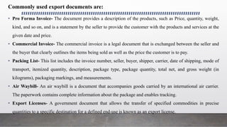 Commonly used export documents are:
• Pro Forma Invoice- The document provides a description of the products, such as Price, quantity, weight,
kind, and so on, and is a statement by the seller to provide the customer with the products and services at the
given date and price.
• Commercial Invoice- The commercial invoice is a legal document that is exchanged between the seller and
the buyer that clearly outlines the items being sold as well as the price the customer is to pay.
• Packing List- This list includes the invoice number, seller, buyer, shipper, carrier, date of shipping, mode of
transport, itemized quantity, description, package type, package quantity, total net, and gross weight (in
kilograms), packaging markings, and measurements.
• Air Waybill- An air waybill is a document that accompanies goods carried by an international air carrier.
The paperwork contains complete information about the package and enables tracking.
• Export Licenses- A government document that allows the transfer of specified commodities in precise
quantities to a specific destination for a defined end-use is known as an export license.
 