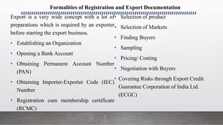 Export is a very wide concept with a lot of
preparations which is required by an exporter
before starting the export business.
• Establishing an Organization
• Opening a Bank Account
• Obtaining Permanent Account Number
(PAN)
• Obtaining Importer-Exporter Code (IEC)
Number
• Registration cum membership certificate
(RCMC)
• Selection of product
• Selection of Markets
• Finding Buyers
• Sampling
• Pricing/ Costing
• Negotiation with Buyers
• Covering Risks through Export Credit
Guarantee Corporation of India Ltd.
(ECGC)
Formalities of Registration and Export Documentation
 