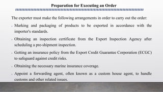 Preparation for Executing an Order
The exporter must make the following arrangements in order to carry out the order:
 Marking and packaging of products to be exported in accordance with the
importer's standards.
 Obtaining an inspection certificate from the Export Inspection Agency after
scheduling a pre-shipment inspection.
 Getting an insurance policy from the Export Credit Guarantee Corporation (ECGC)
to safeguard against credit risks.
 Obtaining the necessary marine insurance coverage.
 Appoint a forwarding agent, often known as a custom house agent, to handle
customs and other related issues.
 