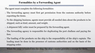 Formalities by a Forwarding Agent
The agent must complete the following formalities:
 The forwarding agency must first get permission from the customs authority before
exporting the items.
 To the shipping business, agents must provide all needed data about the products to be
shipped, such as kind, amount, and weight.
 A shipment bill/ order must be prepared by the forwarding agent.
 The forwarding agency is responsible for duplicating the port challans and paying the
fees.
 The loading of the products on the ship is the responsibility of the ship's captain. The
loading must be done in the presence of customs authorities and on the basis of the
shipping order.
 When the cargo is loaded into the ship, the ship’s master provides a receipt for them.
 