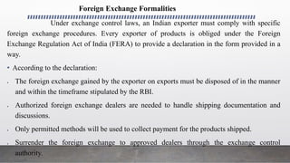 Foreign Exchange Formalities
Under exchange control laws, an Indian exporter must comply with specific
foreign exchange procedures. Every exporter of products is obliged under the Foreign
Exchange Regulation Act of India (FERA) to provide a declaration in the form provided in a
way.
• According to the declaration:
 The foreign exchange gained by the exporter on exports must be disposed of in the manner
and within the timeframe stipulated by the RBI.
 Authorized foreign exchange dealers are needed to handle shipping documentation and
discussions.
 Only permitted methods will be used to collect payment for the products shipped.
 Surrender the foreign exchange to approved dealers through the exchange control
authority.
 