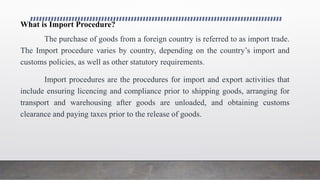 What is Import Procedure?
The purchase of goods from a foreign country is referred to as import trade.
The Import procedure varies by country, depending on the country’s import and
customs policies, as well as other statutory requirements.
Import procedures are the procedures for import and export activities that
include ensuring licencing and compliance prior to shipping goods, arranging for
transport and warehousing after goods are unloaded, and obtaining customs
clearance and paying taxes prior to the release of goods.
 