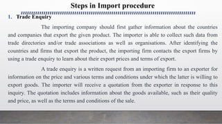 Steps in Import procedure
1. Trade Enquiry
The importing company should first gather information about the countries
and companies that export the given product. The importer is able to collect such data from
trade directories and/or trade associations as well as organisations. After identifying the
countries and firms that export the product, the importing firm contacts the export firms by
using a trade enquiry to learn about their export prices and terms of export.
A trade enquiry is a written request from an importing firm to an exporter for
information on the price and various terms and conditions under which the latter is willing to
export goods. The importer will receive a quotation from the exporter in response to this
inquiry. The quotation includes information about the goods available, such as their quality
and price, as well as the terms and conditions of the sale.
 