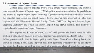 2. Procurement of Import Licence
Certain goods can be imported freely, while others require licencing. The importer
must consult the current Export-Import (EXIM) policy to determine whether the goods he or
she intends to import require import licencing. If goods can only be imported with a licence,
the importer must obtain an import licence. Every importer (and exporter) in India must
register with the Directorate General Foreign Trade (DGFT) or Regional Import Export
Licensing Authority and obtain an Import Export Code (IEC) number. This number is
required on the majority of import documents.
The Imports and Exports (Control) Act of 1947 governs the import trade in India.
Without a valid import licence, a person or company cannot import goods into India. The
Indian government declares its import policy in the Import Trade Control Policy Book, also
known as the Red Book. Every importer must first determine whether or not he can import
the goods he desires, as well as how much of a particular class of goods he can import
during the time period covered by the relevant Red Book.
 