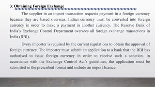 3. Obtaining Foreign Exchange
The supplier in an import transaction requests payment in a foreign currency
because they are based overseas. Indian currency must be converted into foreign
currency in order to make a payment in another currency. The Reserve Bank of
India’s Exchange Control Department oversees all foreign exchange transactions in
India (RBI).
Every importer is required by the current regulations to obtain the approval of
foreign currency. The importer must submit an application to a bank that the RBI has
authorised to issue foreign currency in order to receive such a sanction. In
accordance with the Exchange Control Act’s guidelines, the application must be
submitted in the prescribed format and include an import licence.
 