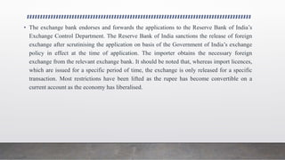 • The exchange bank endorses and forwards the applications to the Reserve Bank of India’s
Exchange Control Department. The Reserve Bank of India sanctions the release of foreign
exchange after scrutinising the application on basis of the Government of India’s exchange
policy in effect at the time of application. The importer obtains the necessary foreign
exchange from the relevant exchange bank. It should be noted that, whereas import licences,
which are issued for a specific period of time, the exchange is only released for a specific
transaction. Most restrictions have been lifted as the rupee has become convertible on a
current account as the economy has liberalised.
 