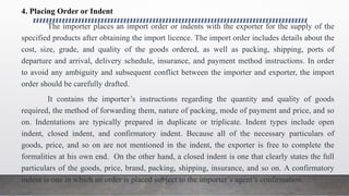 4. Placing Order or Indent
The importer places an import order or indents with the exporter for the supply of the
specified products after obtaining the import licence. The import order includes details about the
cost, size, grade, and quality of the goods ordered, as well as packing, shipping, ports of
departure and arrival, delivery schedule, insurance, and payment method instructions. In order
to avoid any ambiguity and subsequent conflict between the importer and exporter, the import
order should be carefully drafted.
It contains the importer’s instructions regarding the quantity and quality of goods
required, the method of forwarding them, nature of packing, mode of payment and price, and so
on. Indentations are typically prepared in duplicate or triplicate. Indent types include open
indent, closed indent, and confirmatory indent. Because all of the necessary particulars of
goods, price, and so on are not mentioned in the indent, the exporter is free to complete the
formalities at his own end. On the other hand, a closed indent is one that clearly states the full
particulars of the goods, price, brand, packing, shipping, insurance, and so on. A confirmatory
indent is one in which an order is placed subject to the importer’s agent’s confirmation.
 
