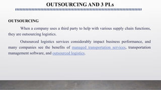 OUTSOURCING AND 3 PLs
OUTSOURCING
When a company uses a third party to help with various supply chain functions,
they are outsourcing logistics.
Outsourced logistics services considerably impact business performance, and
many companies see the benefits of managed transportation services, transportation
management software, and outsourced logistics.
 