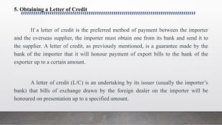 5. Obtaining a Letter of Credit
If a letter of credit is the preferred method of payment between the importer
and the overseas supplier, the importer must obtain one from its bank and send it to
the supplier. A letter of credit, as previously mentioned, is a guarantee made by the
bank of the importer that it will honour payment of export bills to the bank of the
exporter up to a certain amount.
A letter of credit (L/C) is an undertaking by its issuer (usually the importer’s
bank) that bills of exchange drawn by the foreign dealer on the importer will be
honoured on presentation up to a specified amount.
 