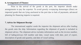 6. Arrangement of Finance
Prior to the arrival of the goods at the port, the importer should make
arrangements to pay the exporter. To avoid grossly overpaying demurrages (fines) on
imported goods that are lying uncleared at the port due to lack of payments, advanced
planning for financing imports is required.
7. Advice for Shipment Receipt
The international supplier sends the importer the shipment advice after loading
the goods onto the ship. Information regarding the shipment of goods is included in
shipment advice. The shipment advice includes information such as the invoice number,
bill of lading/airways bill number and date, vessel name with date, port of export,
description of goods and quantity, and date of vessel sailing.
 