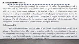 8. Retirement of Documents
After the goods have been shipped, the overseas supplier gathers the required paperwork in
accordance with the contract and letter of credit terms and gives it to their banker for negotiation
with the importer in the manner indicated in the letter of credit. A bill of exchange, commercial
invoice, bill of lading or airline bill, packing list, certificate of origin, marine insurance policy, etc.
are generally included in a set of documents. Retirement of import documents refers to the
acceptance of a bill of exchange for the purpose of receiving delivery of the documents. When
retirement is finished, the bank will give the importer the import documents.
9. Goods Arrival
The international supplier ships the goods in accordance with the agreement. The person in
charge of the carrier, whether it be a ship or an airline, notifies the person in charge at the dock or
the airport of the arrival of goods in the importing country. The import general manifest document is
presented by him. The specific details of the imported goods are listed in an import general manifest
document. It is a document that the unloading of cargo is based.
 