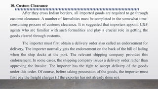 10. Custom Clearance
After they cross Indian borders, all imported goods are required to go through
customs clearance. A number of formalities must be completed in the somewhat time-
consuming process of customs clearance. It is suggested that importers appoint C&F
agents who are familiar with such formalities and play a crucial role in getting the
goods cleared through customs.
The importer must first obtain a delivery order also called an endorsement for
delivery. The importer normally gets the endorsement on the back of the bill of lading
when the ship docks at the port. The relevant shipping company provides this
endorsement. In some cases, the shipping company issues a delivery order rather than
approving the invoice. The importer has the right to accept delivery of the goods
under this order. Of course, before taking possession of the goods, the importer must
first pay the freight charges (if the exporter has not already done so).
 