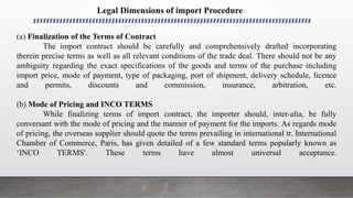 Legal Dimensions of import Procedure
(a) Finalization of the Terms of Contract
The import contract should be carefully and comprehensively drafted incorporating
therein precise terms as well as all relevant conditions of the trade deal. There should not be any
ambiguity regarding the exact specifications of the goods and terms of the purchase including
import price, mode of payment, type of packaging, port of shipment, delivery schedule, licence
and permits, discounts and commission, insurance, arbitration, etc.
(b) Mode of Pricing and INCO TERMS
While finalizing terms of import contract, the importer should, inter-alia, be fully
conversant with the mode of pricing and the manner of payment for the imports. As regards mode
of pricing, the overseas supplier should quote the terms prevailing in international tr. International
Chamber of Commerce, Paris, has given detailed of a few standard terms popularly known as
‘INCO TERMS'. These terms have almost universal acceptance.
 