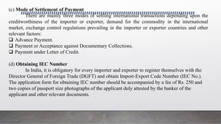 (c) Mode of Settlement of Payment
There are mainly three modes of settling international transactions depending upon the
creditworthiness of the importer or exporter, demand for the commodity in the international
market, exchange control regulations prevailing in the importer or exporter countries and other
relevant factors:
 Advance Payment.
 Payment or Acceptance against Documentary Collections.
 Payment under Letter of Credit.
(d) Obtaining IEC Number
In India, it is obligatory for every importer and exporter to register themselves with the
Director General of Foreign Trade (DGFT) and obtain Import-Export Code Number (IEC No.).
The application form for obtaining IEC number should be accompanied by a fee of Rs. 250 and
two copies of passport size photographs of the applicant duly attested by the banker of the
applicant and other relevant documents.
 