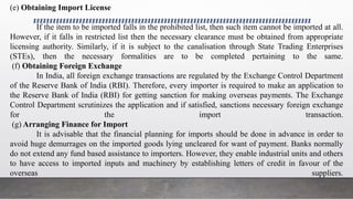 (e) Obtaining Import License
If the item to be imported falls in the prohibited list, then such item cannot be imported at all.
However, if it falls in restricted list then the necessary clearance must be obtained from appropriate
licensing authority. Similarly, if it is subject to the canalisation through State Trading Enterprises
(STEs), then the necessary formalities are to be completed pertaining to the same.
(f) Obtaining Foreign Exchange
In India, all foreign exchange transactions are regulated by the Exchange Control Department
of the Reserve Bank of India (RBI). Therefore, every importer is required to make an application to
the Reserve Bank of India (RBI) for getting sanction for making overseas payments. The Exchange
Control Department scrutinizes the application and if satisfied, sanctions necessary foreign exchange
for the import transaction.
(g) Arranging Finance for Import
It is advisable that the financial planning for imports should be done in advance in order to
avoid huge demurrages on the imported goods lying uncleared for want of payment. Banks normally
do not extend any fund based assistance to importers. However, they enable industrial units and others
to have access to imported inputs and machinery by establishing letters of credit in favour of the
overseas suppliers.
 