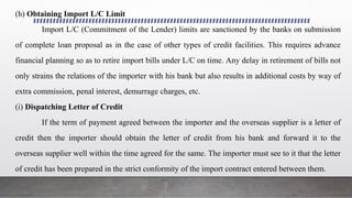 (h) Obtaining Import L/C Limit
Import L/C (Commitment of the Lender) limits are sanctioned by the banks on submission
of complete loan proposal as in the case of other types of credit facilities. This requires advance
financial planning so as to retire import bills under L/C on time. Any delay in retirement of bills not
only strains the relations of the importer with his bank but also results in additional costs by way of
extra commission, penal interest, demurrage charges, etc.
(i) Dispatching Letter of Credit
If the term of payment agreed between the importer and the overseas supplier is a letter of
credit then the importer should obtain the letter of credit from his bank and forward it to the
overseas supplier well within the time agreed for the same. The importer must see to it that the letter
of credit has been prepared in the strict conformity of the import contract entered between them.
 