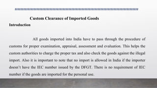 Custom Clearance of Imported Goods
Introduction
All goods imported into India have to pass through the procedure of
customs for proper examination, appraisal, assessment and evaluation. This helps the
custom authorities to charge the proper tax and also check the goods against the illegal
import. Also it is important to note that no import is allowed in India if the importer
doesn’t have the IEC number issued by the DFGT. There is no requirement of IEC
number if the goods are imported for the personal use.
 