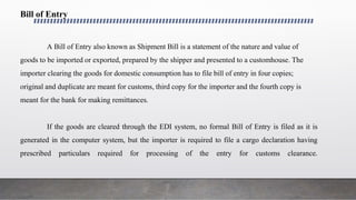 Bill of Entry
A Bill of Entry also known as Shipment Bill is a statement of the nature and value of
goods to be imported or exported, prepared by the shipper and presented to a customhouse. The
importer clearing the goods for domestic consumption has to file bill of entry in four copies;
original and duplicate are meant for customs, third copy for the importer and the fourth copy is
meant for the bank for making remittances.
If the goods are cleared through the EDI system, no formal Bill of Entry is filed as it is
generated in the computer system, but the importer is required to file a cargo declaration having
prescribed particulars required for processing of the entry for customs clearance.
 