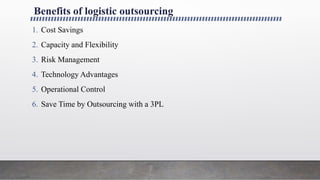 Benefits of logistic outsourcing
1. Cost Savings
2. Capacity and Flexibility
3. Risk Management
4. Technology Advantages
5. Operational Control
6. Save Time by Outsourcing with a 3PL
 