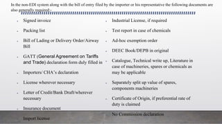  Signed invoice
 Packing list
 Bill of Lading or Delivery Order/Airway
Bill
 GATT (General Agreement on Tariffs
and Trade) declaration form duly filled in
 Importers/ CHA’s declaration
 License wherever necessary
 Letter of Credit/Bank Draft/wherever
necessary
 Insurance document
 Import license
 Industrial License, if required
 Test report in case of chemicals
 Ad-hoc exemption order
 DEEC Book/DEPB in original
 Catalogue, Technical write up, Literature in
case of machineries, spares or chemicals as
may be applicable
 Separately split up value of spares,
components machineries
 Certificate of Origin, if preferential rate of
duty is claimed
 No Commission declaration
In the non-EDI system along with the bill of entry filed by the importer or his representative the following documents are
also generally required:-
 