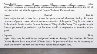 • Amendment of Bill of Entry
Whenever mistakes are noticed after submission of documents, amendments to the bill of
entry is carried out with the approval of Deputy/Assistant Commissioner.
• Green Channel facility
Some major importers have been given the green channel clearance facility. It means
clearance of goods is done without routine examination of the goods. They have to make a
declaration in the declaration form at the time of filing of bill of entry. The appraisement is
done as per normal procedure except that there would be no physical examination of the
goods.
• Payment of Duty
Import duty may be paid in the designated banks or through TR-6 challans. Different
Custom Houses have authorised different banks for payment of duty and is necessary to
check the name of the bank and the branch before depositing the duty.
 