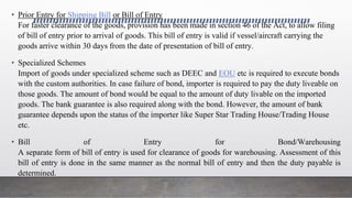 • Prior Entry for Shipping Bill or Bill of Entry
For faster clearance of the goods, provision has been made in section 46 of the Act, to allow filing
of bill of entry prior to arrival of goods. This bill of entry is valid if vessel/aircraft carrying the
goods arrive within 30 days from the date of presentation of bill of entry.
• Specialized Schemes
Import of goods under specialized scheme such as DEEC and EOU etc is required to execute bonds
with the custom authorities. In case failure of bond, importer is required to pay the duty liveable on
those goods. The amount of bond would be equal to the amount of duty livable on the imported
goods. The bank guarantee is also required along with the bond. However, the amount of bank
guarantee depends upon the status of the importer like Super Star Trading House/Trading House
etc.
• Bill of Entry for Bond/Warehousing
A separate form of bill of entry is used for clearance of goods for warehousing. Assessment of this
bill of entry is done in the same manner as the normal bill of entry and then the duty payable is
determined.
 