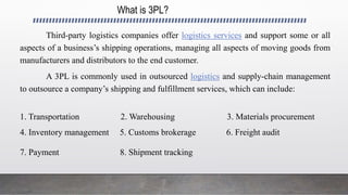 What is 3PL?
Third-party logistics companies offer logistics services and support some or all
aspects of a business’s shipping operations, managing all aspects of moving goods from
manufacturers and distributors to the end customer.
A 3PL is commonly used in outsourced logistics and supply-chain management
to outsource a company’s shipping and fulfillment services, which can include:
1. Transportation 2. Warehousing 3. Materials procurement
4. Inventory management 5. Customs brokerage 6. Freight audit
7. Payment 8. Shipment tracking
 