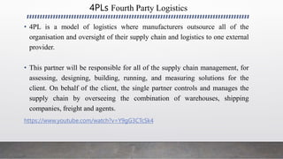 4PLs Fourth Party Logistics
• 4PL is a model of logistics where manufacturers outsource all of the
organisation and oversight of their supply chain and logistics to one external
provider.
• This partner will be responsible for all of the supply chain management, for
assessing, designing, building, running, and measuring solutions for the
client. On behalf of the client, the single partner controls and manages the
supply chain by overseeing the combination of warehouses, shipping
companies, freight and agents.
https://www.youtube.com/watch?v=Y9gG3CTcSk4
 
