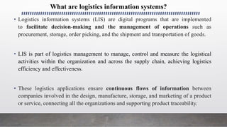 What are logistics information systems?
• Logistics information systems (LIS) are digital programs that are implemented
to facilitate decision-making and the management of operations such as
procurement, storage, order picking, and the shipment and transportation of goods.
• LIS is part of logistics management to manage, control and measure the logistical
activities within the organization and across the supply chain, achieving logistics
efficiency and effectiveness.
• These logistics applications ensure continuous flows of information between
companies involved in the design, manufacture, storage, and marketing of a product
or service, connecting all the organizations and supporting product traceability.
 