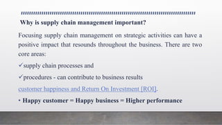Why is supply chain management important?
Focusing supply chain management on strategic activities can have a
positive impact that resounds throughout the business. There are two
core areas:
supply chain processes and
procedures - can contribute to business results
customer happiness and Return On Investment [ROI].
• Happy customer = Happy business = Higher performance
 