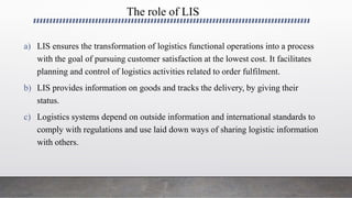 The role of LIS
a) LIS ensures the transformation of logistics functional operations into a process
with the goal of pursuing customer satisfaction at the lowest cost. It facilitates
planning and control of logistics activities related to order fulfilment.
b) LIS provides information on goods and tracks the delivery, by giving their
status.
c) Logistics systems depend on outside information and international standards to
comply with regulations and use laid down ways of sharing logistic information
with others.
 