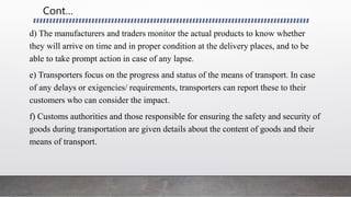 Cont…
d) The manufacturers and traders monitor the actual products to know whether
they will arrive on time and in proper condition at the delivery places, and to be
able to take prompt action in case of any lapse.
e) Transporters focus on the progress and status of the means of transport. In case
of any delays or exigencies/ requirements, transporters can report these to their
customers who can consider the impact.
f) Customs authorities and those responsible for ensuring the safety and security of
goods during transportation are given details about the content of goods and their
means of transport.
 