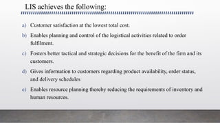 LIS achieves the following:
a) Customer satisfaction at the lowest total cost.
b) Enables planning and control of the logistical activities related to order
fulfilment.
c) Fosters better tactical and strategic decisions for the benefit of the firm and its
customers.
d) Gives information to customers regarding product availability, order status,
and delivery schedules
e) Enables resource planning thereby reducing the requirements of inventory and
human resources.
 