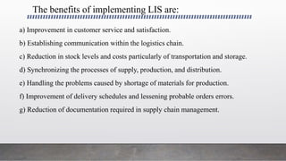 The benefits of implementing LIS are:
a) Improvement in customer service and satisfaction.
b) Establishing communication within the logistics chain.
c) Reduction in stock levels and costs particularly of transportation and storage.
d) Synchronizing the processes of supply, production, and distribution.
e) Handling the problems caused by shortage of materials for production.
f) Improvement of delivery schedules and lessening probable orders errors.
g) Reduction of documentation required in supply chain management.
 