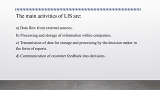 The main activities of LIS are:
a) Data flow from external sources.
b) Processing and storage of information within companies.
c) Transmission of data for storage and processing by the decision maker in
the form of reports.
d) Communication of customer feedback into decisions.
 