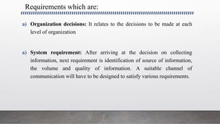 Requirements which are:
a) Organization decisions: It relates to the decisions to be made at each
level of organization
a) System requirement: After arriving at the decision on collecting
information, next requirement is identification of source of information,
the volume and quality of information. A suitable channel of
communication will have to be designed to satisfy various requirements.
 