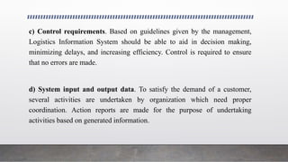 c) Control requirements. Based on guidelines given by the management,
Logistics Information System should be able to aid in decision making,
minimizing delays, and increasing efficiency. Control is required to ensure
that no errors are made.
d) System input and output data. To satisfy the demand of a customer,
several activities are undertaken by organization which need proper
coordination. Action reports are made for the purpose of undertaking
activities based on generated information.
 
