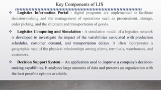 Key Components of LIS
 Logistics Information Portal - digital programs are implemented to facilitate
decision-making and the management of operations such as procurement, storage,
order picking, and the shipment and transportation of goods.
 Logistics Computing and Simulation - A simulation model of a logistics network
is developed to investigate the impact of the variabilities associated with production
schedules, customer demand, and transportation delays. It often incorporates a
geographic map of the physical relationships among plants, terminals, warehouses, and
customers.
 Decision Support System – An application used to improve a company's decision-
making capabilities. It analyzes large amounts of data and presents an organization with
the best possible options available.
 