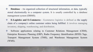  Database - An organized collection of structured information, or data, typically
stored electronically in a computer system. It is usually controlled by a database
management system (DBMS).
 E-Logistics and E-Commerce - Ecommerce logistics is defined as the supply
chain of a company's online customer orders being fulfilled. It involves managing
inventory, shipping, warehousing, and distribution.
 Software applications relating to Customer Relations Management (CRM),
Enterprise Resource Planning (ERP), Radio Frequency Identification (RFID) Tags,
Transport Management System (TMS), and Warehouse Management System
(WMS).
 