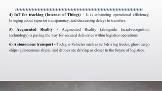 4) IoT for tracking (Internet of Things) – It is enhancing operational efficiency,
bringing about superior transparency, and decreasing delays in transfers.
5) Augmented Reality - Augmented Reality (alongside facial-recognition
technology) is paving the way for secured deliveries within logistics operations.
6) Autonomous transport - Today, e-Vehicles such as self-driving trucks, ghost cargo
ships (autonomous ships), and drones are driving us closer to the future of logistics.
 
