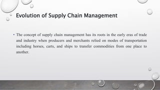 Evolution of Supply Chain Management
• The concept of supply chain management has its roots in the early eras of trade
and industry when producers and merchants relied on modes of transportation
including horses, carts, and ships to transfer commodities from one place to
another.
 