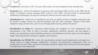 • Creation era - first time in 1982. The early 20th century saw the development of the assembly line.
• Integration era - with the development of electronic data interchange (EDI) systems in the 1960s and the
advent of enterprise resource planning (ERP) systems in the 1990s, with the growth of internet-based
collaborative technologies, this age has continued to advance into the twenty-first century.
• Globalization era - which may be identified by the focus on global networks of supplier connections and
the growth of supply chains over national boundaries and onto other continents. Aiming to boost their
competitive edge, provide value, and cut costs through global sourcing, defines this period.
• Specialization era (Phase I) - businesses started putting more emphasis on “core competencies” and
specialization in the 1990s. In order to develop, manufacture, distribute, promote, sell, and support a
product, the specialization model establishes production and distribution networks made of several separate
supply chains specialized to producers, suppliers, and customers
• Specialization era (PHASE II) - today, this specialization extends beyond transportation and logistics to
include aspects of supply planning, collaboration, execution, and performance management. Since its
introduction in the late 1990s, outsourced technology hosting for supply-chain solutions has become popular
in transportation and collaboration.
 