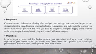 • Integration
Communications, information sharing, data analysis, and storage processes and begins at the
strategic planning stage. Examine your technological requirements and make sure the solution you
choose will provide you with the tools you need to integrate a complete supply chain solution
while being adaptable enough to develop and expand with your company.
• Operations
In order to track output and distribution patterns, your operations need an accurate, real-time
depiction of your inventory and production plans. You should also optimize your operational
procedures to provide a faster, less expensive route to fulfillment.
 