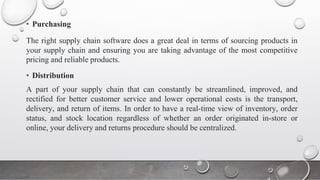 • Purchasing
The right supply chain software does a great deal in terms of sourcing products in
your supply chain and ensuring you are taking advantage of the most competitive
pricing and reliable products.
• Distribution
A part of your supply chain that can constantly be streamlined, improved, and
rectified for better customer service and lower operational costs is the transport,
delivery, and return of items. In order to have a real-time view of inventory, order
status, and stock location regardless of whether an order originated in-store or
online, your delivery and returns procedure should be centralized.
 