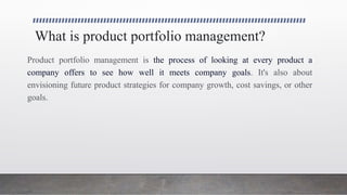 What is product portfolio management?
Product portfolio management is the process of looking at every product a
company offers to see how well it meets company goals. It's also about
envisioning future product strategies for company growth, cost savings, or other
goals.
 